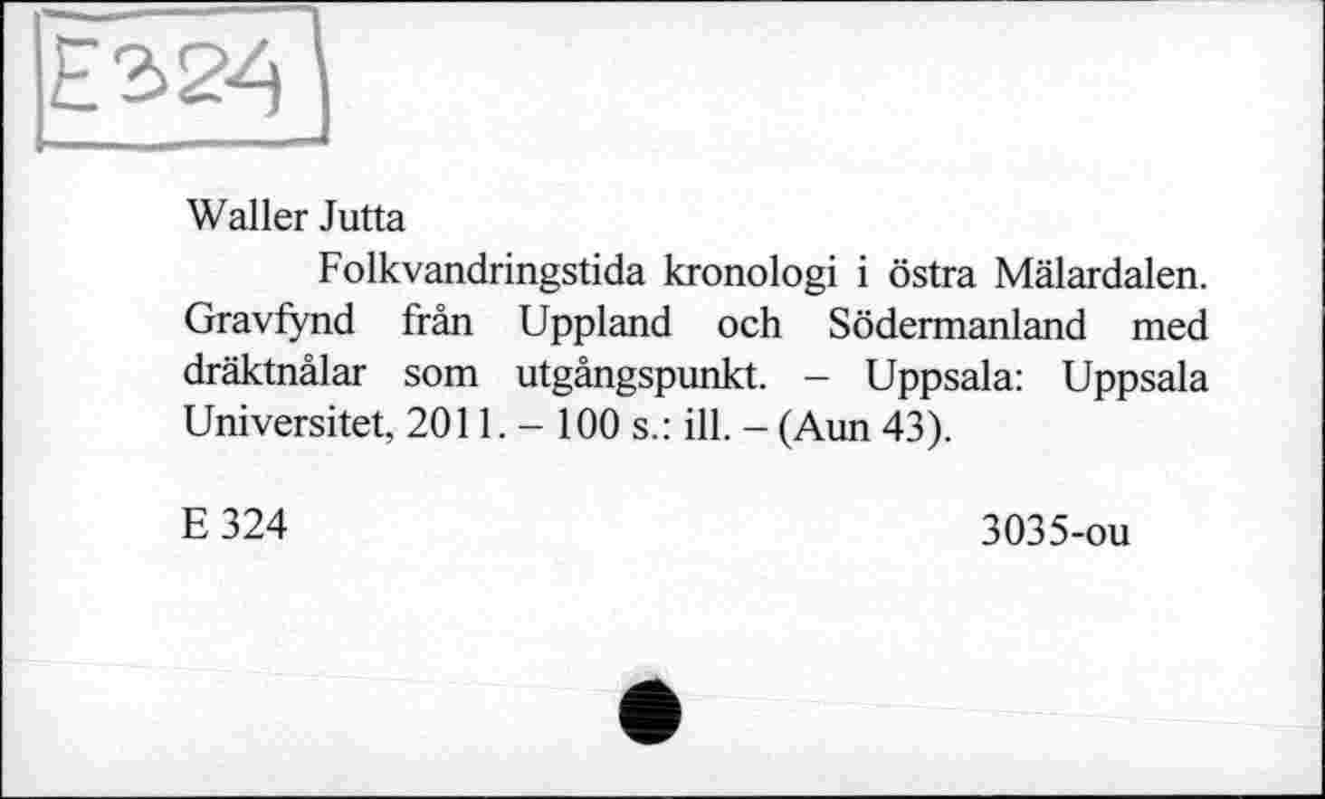 ﻿Waller Jutta
Folkvandringstida kronologi і östra Mälardalen. Gravfynd frân Uppland och Södermanland med dräktnälar som utgängspunkt. - Uppsala: Uppsala Universitet, 2011. - 100 s.: ill. - (Aun 43).
E324
3035-ou